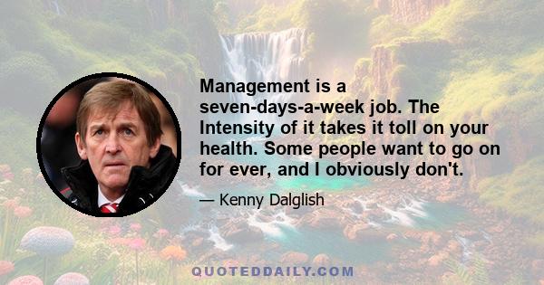 Management is a seven-days-a-week job. The Intensity of it takes it toll on your health. Some people want to go on for ever, and I obviously don't.