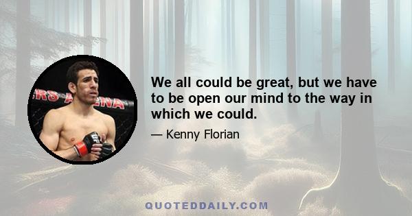 We all could be great, but we have to be open our mind to the way in which we could.