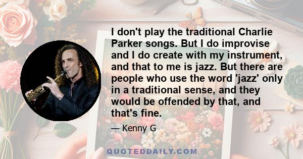 I don't play the traditional Charlie Parker songs. But I do improvise and I do create with my instrument, and that to me is jazz. But there are people who use the word 'jazz' only in a traditional sense, and they would