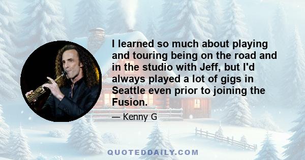 I learned so much about playing and touring being on the road and in the studio with Jeff, but I'd always played a lot of gigs in Seattle even prior to joining the Fusion.