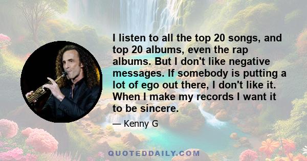 I listen to all the top 20 songs, and top 20 albums, even the rap albums. But I don't like negative messages. If somebody is putting a lot of ego out there, I don't like it. When I make my records I want it to be