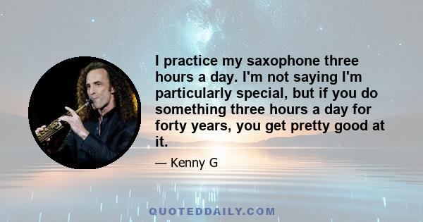 I practice my saxophone three hours a day. I'm not saying I'm particularly special, but if you do something three hours a day for forty years, you get pretty good at it.