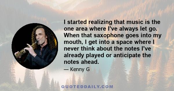 I started realizing that music is the one area where I've always let go. When that saxophone goes into my mouth, I get into a space where I never think about the notes I've already played or anticipate the notes ahead.