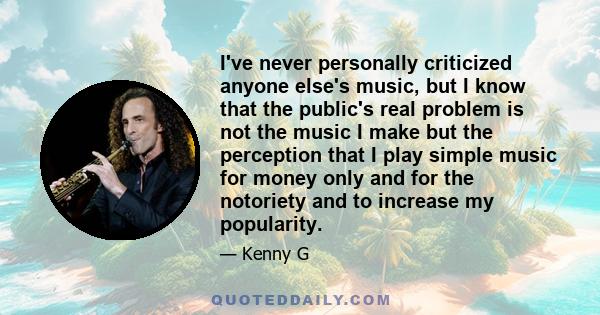 I've never personally criticized anyone else's music, but I know that the public's real problem is not the music I make but the perception that I play simple music for money only and for the notoriety and to increase my 