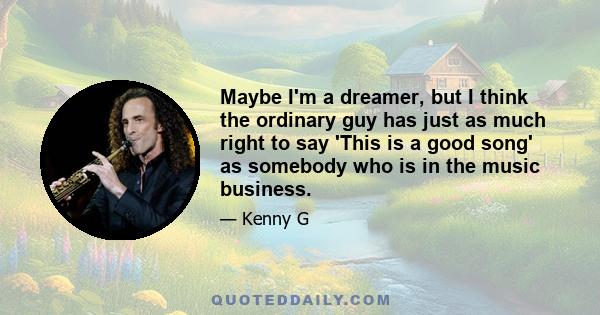 Maybe I'm a dreamer, but I think the ordinary guy has just as much right to say 'This is a good song' as somebody who is in the music business.