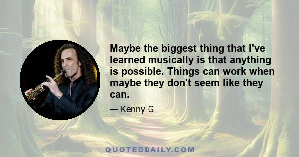 Maybe the biggest thing that I've learned musically is that anything is possible. Things can work when maybe they don't seem like they can.