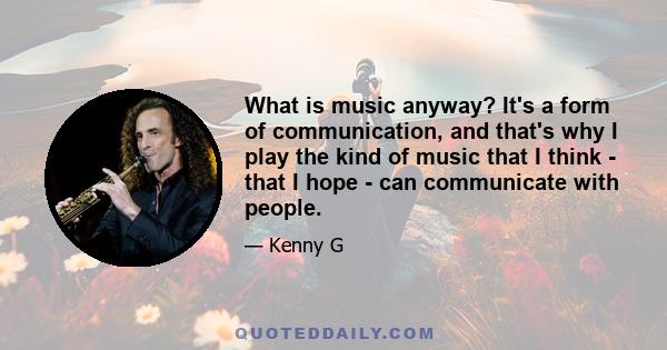 What is music anyway? It's a form of communication, and that's why I play the kind of music that I think - that I hope - can communicate with people.