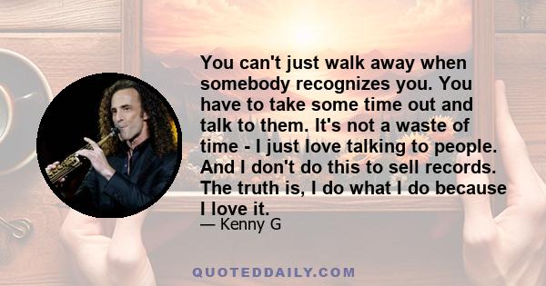 You can't just walk away when somebody recognizes you. You have to take some time out and talk to them. It's not a waste of time - I just love talking to people. And I don't do this to sell records. The truth is, I do