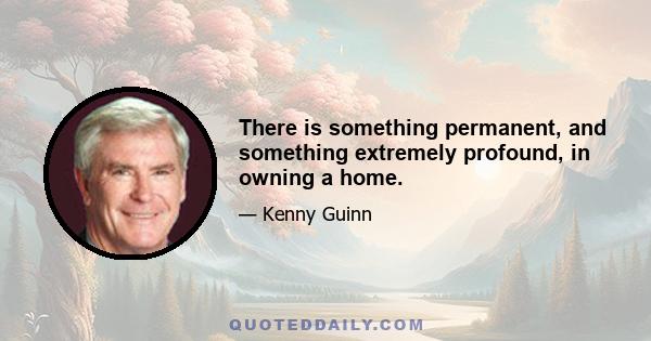 There is something permanent, and something extremely profound, in owning a home.