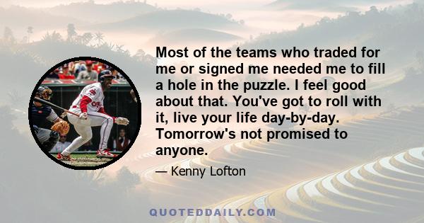 Most of the teams who traded for me or signed me needed me to fill a hole in the puzzle. I feel good about that. You've got to roll with it, live your life day-by-day. Tomorrow's not promised to anyone.