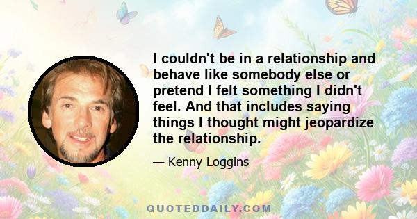 I couldn't be in a relationship and behave like somebody else or pretend I felt something I didn't feel. And that includes saying things I thought might jeopardize the relationship.