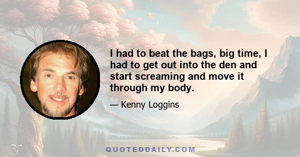 I had to beat the bags, big time, I had to get out into the den and start screaming and move it through my body.