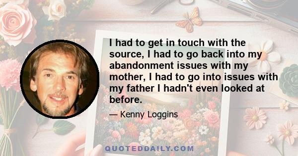 I had to get in touch with the source, I had to go back into my abandonment issues with my mother, I had to go into issues with my father I hadn't even looked at before.