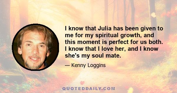 I know that Julia has been given to me for my spiritual growth, and this moment is perfect for us both. I know that I love her, and I know she's my soul mate.