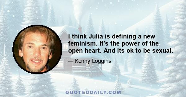 I think Julia is defining a new feminism. It's the power of the open heart. And its ok to be sexual.