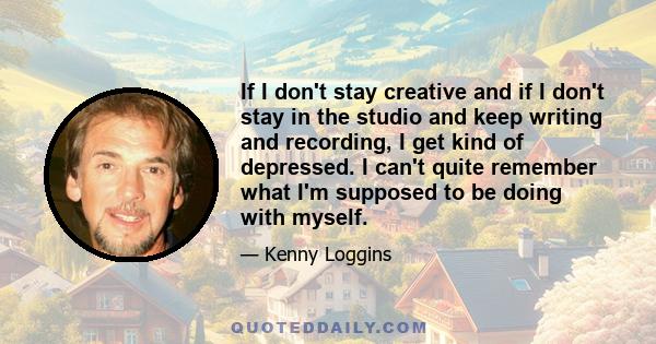 If I don't stay creative and if I don't stay in the studio and keep writing and recording, I get kind of depressed. I can't quite remember what I'm supposed to be doing with myself.