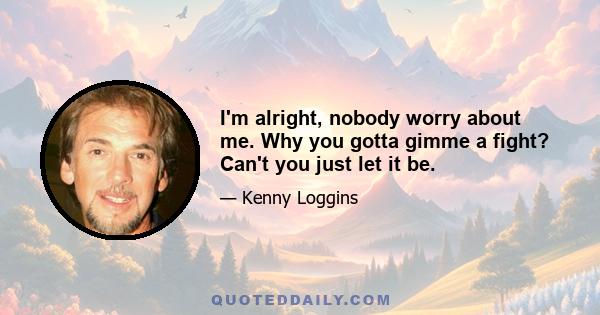 I'm alright, nobody worry about me. Why you gotta gimme a fight? Can't you just let it be.