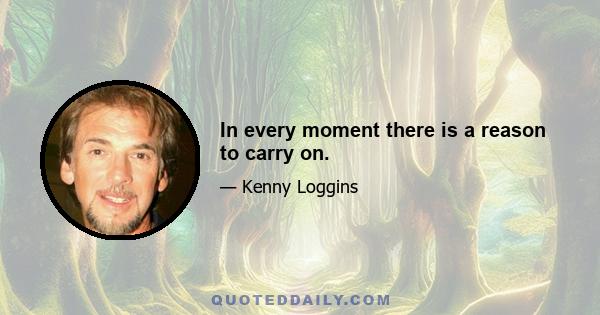 In every moment there is a reason to carry on.