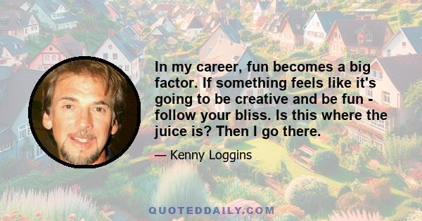 In my career, fun becomes a big factor. If something feels like it's going to be creative and be fun - follow your bliss. Is this where the juice is? Then I go there.