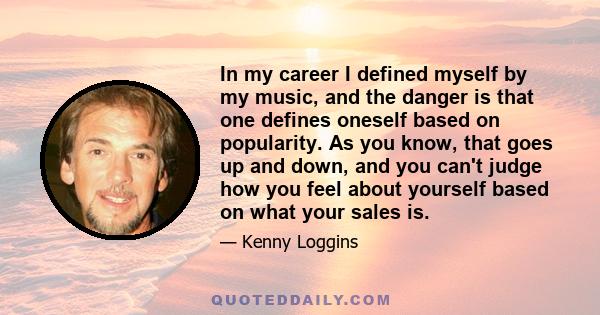 In my career I defined myself by my music, and the danger is that one defines oneself based on popularity. As you know, that goes up and down, and you can't judge how you feel about yourself based on what your sales is.