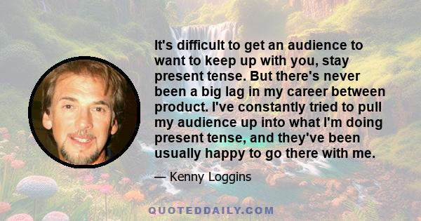 It's difficult to get an audience to want to keep up with you, stay present tense. But there's never been a big lag in my career between product. I've constantly tried to pull my audience up into what I'm doing present