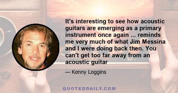 It's interesting to see how acoustic guitars are emerging as a primary instrument once again ... reminds me very much of what Jim Messina and I were doing back then. You can't get too far away from an acoustic guitar