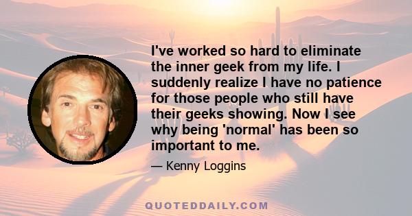 I've worked so hard to eliminate the inner geek from my life. I suddenly realize I have no patience for those people who still have their geeks showing. Now I see why being 'normal' has been so important to me.