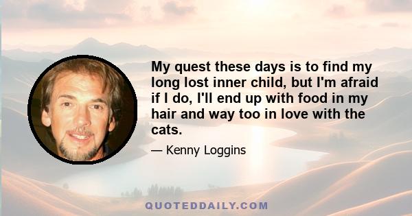 My quest these days is to find my long lost inner child, but I'm afraid if I do, I'll end up with food in my hair and way too in love with the cats.