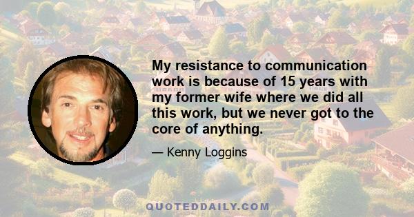 My resistance to communication work is because of 15 years with my former wife where we did all this work, but we never got to the core of anything.