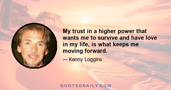 My trust in a higher power that wants me to survive and have love in my life, is what keeps me moving forward.