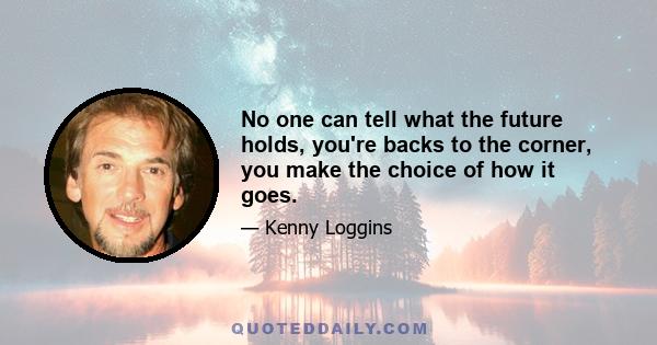 No one can tell what the future holds, you're backs to the corner, you make the choice of how it goes.