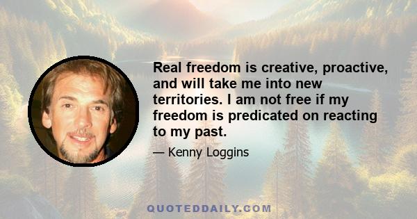 Real freedom is creative, proactive, and will take me into new territories. I am not free if my freedom is predicated on reacting to my past.