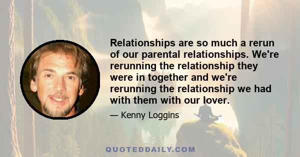 Relationships are so much a rerun of our parental relationships. We're rerunning the relationship they were in together and we're rerunning the relationship we had with them with our lover.