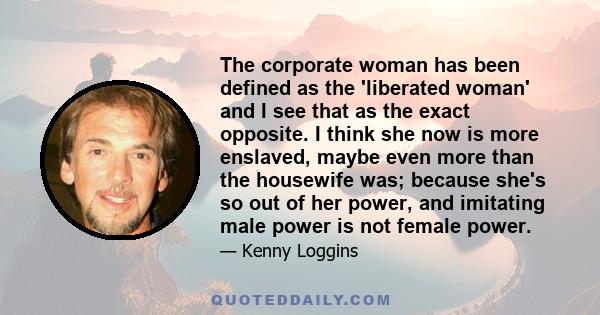 The corporate woman has been defined as the 'liberated woman' and I see that as the exact opposite. I think she now is more enslaved, maybe even more than the housewife was; because she's so out of her power, and