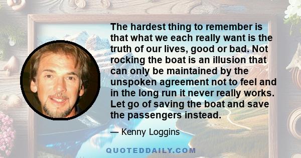 The hardest thing to remember is that what we each really want is the truth of our lives, good or bad. Not rocking the boat is an illusion that can only be maintained by the unspoken agreement not to feel and in the