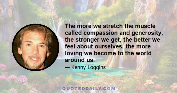 The more we stretch the muscle called compassion and generosity, the stronger we get, the better we feel about ourselves, the more loving we become to the world around us.