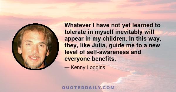 Whatever I have not yet learned to tolerate in myself inevitably will appear in my children. In this way, they, like Julia, guide me to a new level of self-awareness and everyone benefits.