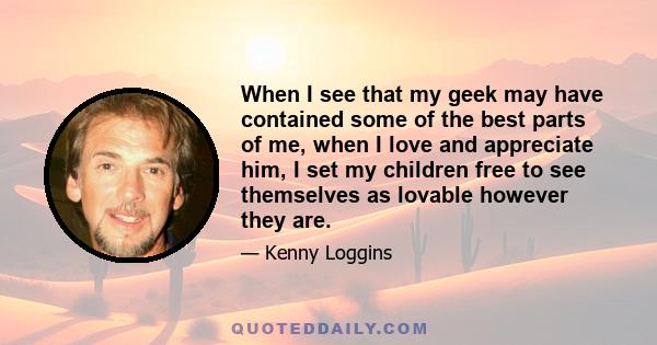 When I see that my geek may have contained some of the best parts of me, when I love and appreciate him, I set my children free to see themselves as lovable however they are.