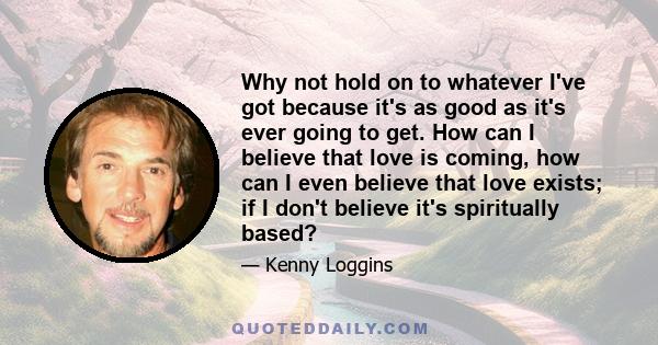 Why not hold on to whatever I've got because it's as good as it's ever going to get. How can I believe that love is coming, how can I even believe that love exists; if I don't believe it's spiritually based?