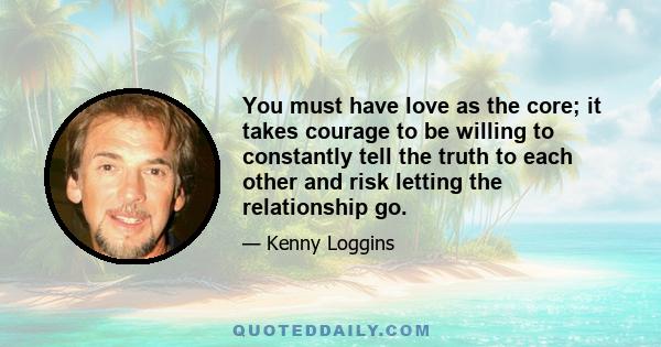 You must have love as the core; it takes courage to be willing to constantly tell the truth to each other and risk letting the relationship go.