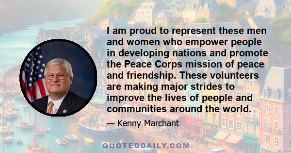 I am proud to represent these men and women who empower people in developing nations and promote the Peace Corps mission of peace and friendship. These volunteers are making major strides to improve the lives of people