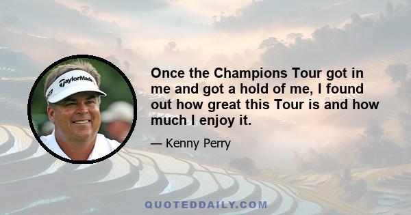 Once the Champions Tour got in me and got a hold of me, I found out how great this Tour is and how much I enjoy it.