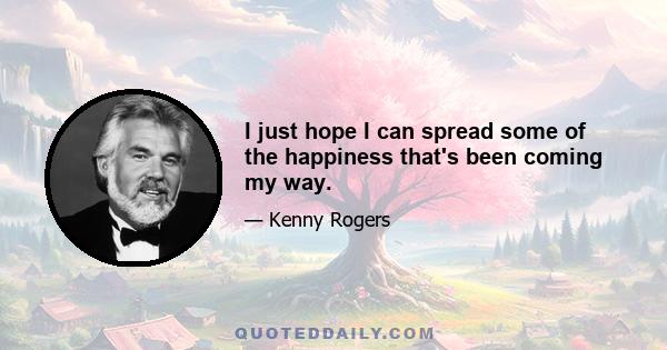 I just hope I can spread some of the happiness that's been coming my way.