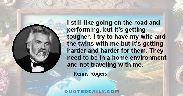 I still like going on the road and performing, but it's getting tougher. I try to have my wife and the twins with me but it's getting harder and harder for them. They need to be in a home environment and not traveling