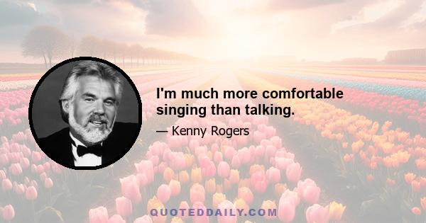 I'm much more comfortable singing than talking.