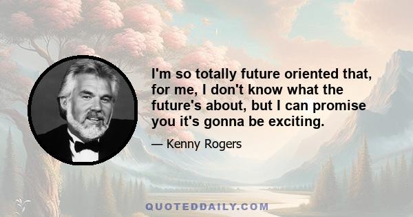 I'm so totally future oriented that, for me, I don't know what the future's about, but I can promise you it's gonna be exciting.