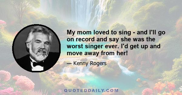 My mom loved to sing - and I'll go on record and say she was the worst singer ever. I'd get up and move away from her!