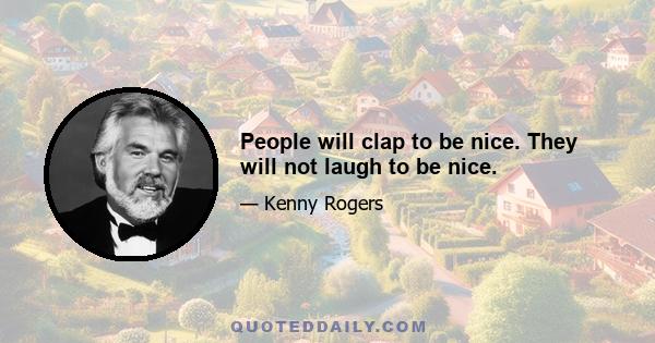 People will clap to be nice. They will not laugh to be nice.