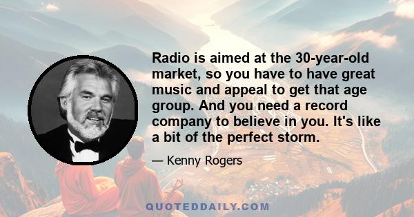 Radio is aimed at the 30-year-old market, so you have to have great music and appeal to get that age group. And you need a record company to believe in you. It's like a bit of the perfect storm.