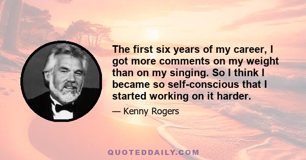 The first six years of my career, I got more comments on my weight than on my singing. So I think I became so self-conscious that I started working on it harder.